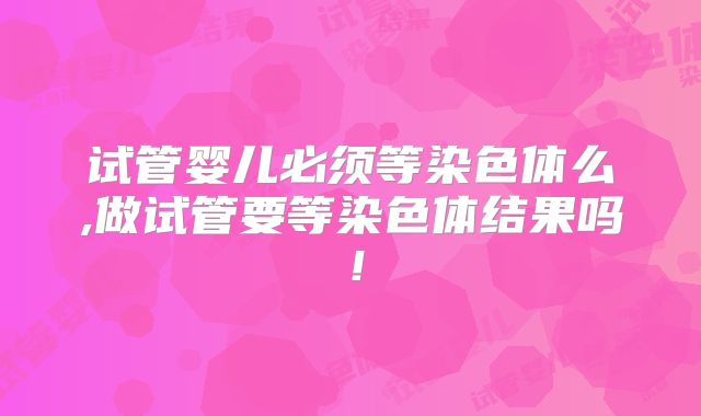 试管婴儿必须等染色体么,做试管要等染色体结果吗！