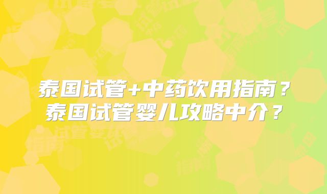 泰国试管+中药饮用指南?泰国试管婴儿攻略中介?