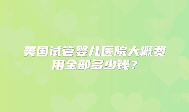 美国试管婴儿医院大概费用全部多少钱？