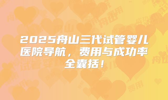 2025舟山三代试管婴儿医院导航,费用与成功率全囊括!