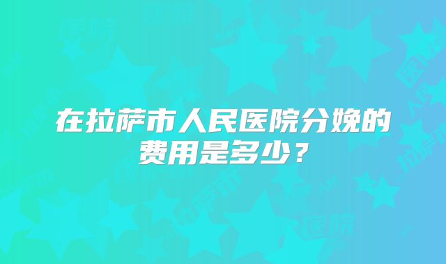 在拉萨市人民医院分娩的费用是多少？