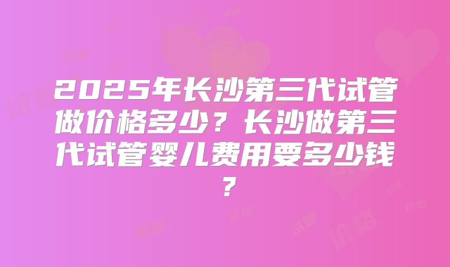 2025年长沙第三代试管做价格多少？长沙做第三代试管婴儿费用要多少钱？