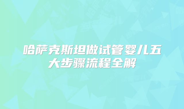 哈萨克斯坦做试管婴儿五大步骤流程全解