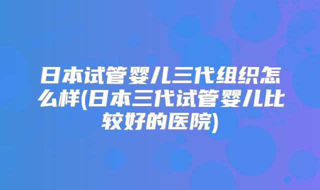 日本试管婴儿三代组织怎么样(日本三代试管婴儿比较好的医院)