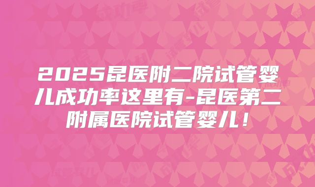 2025昆医附二院试管婴儿成功率这里有-昆医第二附属医院试管婴儿!