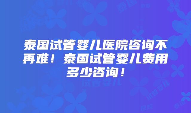 泰国试管婴儿医院咨询不再难！泰国试管婴儿费用多少咨询！