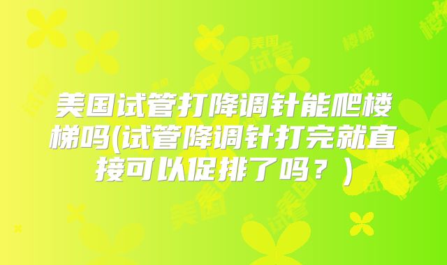 美国试管打降调针能爬楼梯吗(试管降调针打完就直接可以促排了吗?)