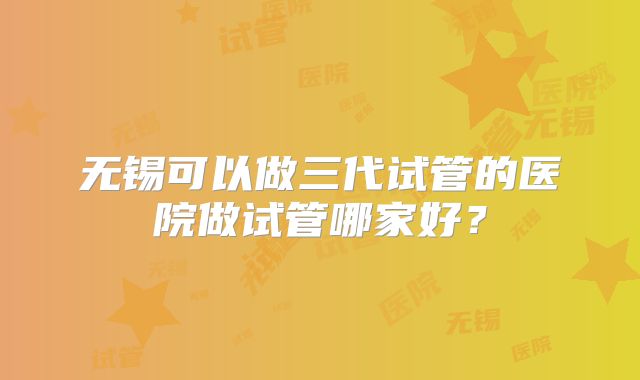无锡可以做三代试管的医院做试管哪家好？