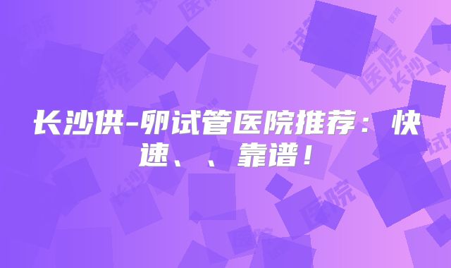 长沙供-卵试管医院推荐：快速、、靠谱！