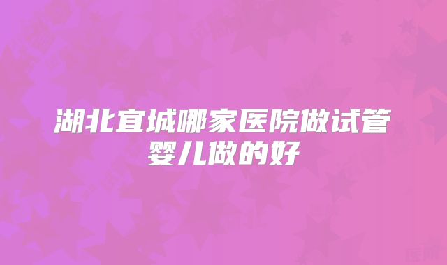 湖北宜城哪家医院做试管婴儿做的好