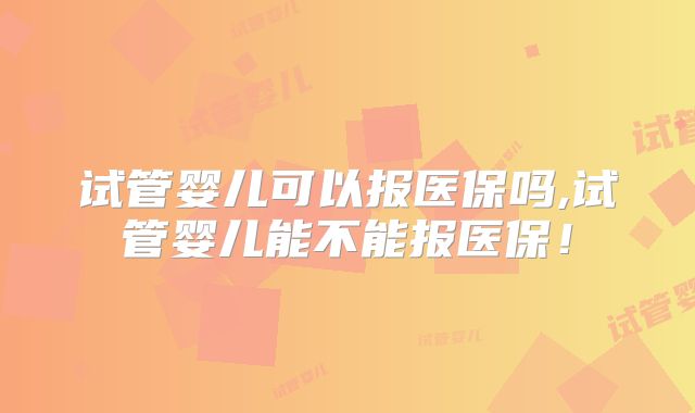 试管婴儿可以报医保吗,试管婴儿能不能报医保！