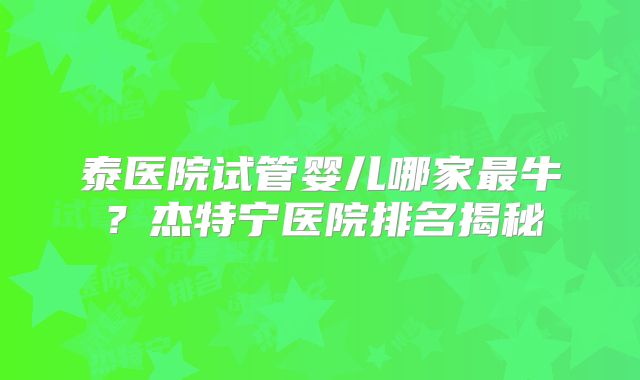 泰医院试管婴儿哪家最牛？杰特宁医院排名揭秘