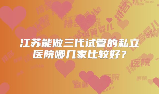 江苏能做三代试管的私立医院哪几家比较好？