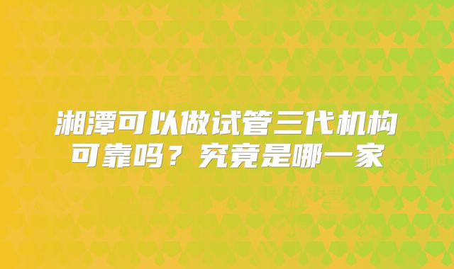 湘潭可以做试管三代机构可靠吗？究竟是哪一家