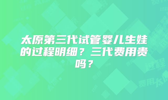 太原第三代试管婴儿生娃的过程明细？三代费用贵吗？
