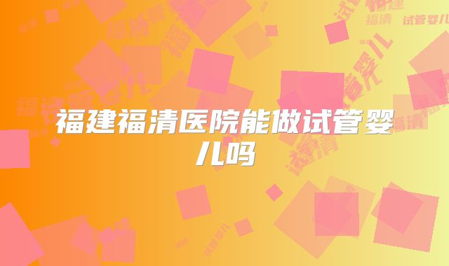 福建福清医院能做试管婴儿吗