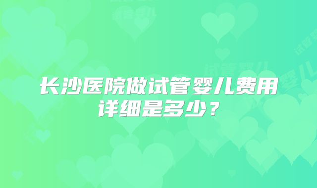长沙医院做试管婴儿费用详细是多少？
