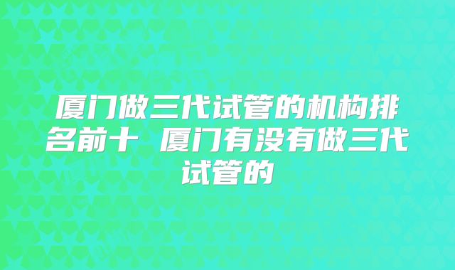 厦门做三代试管的机构排名前十 厦门有没有做三代试管的