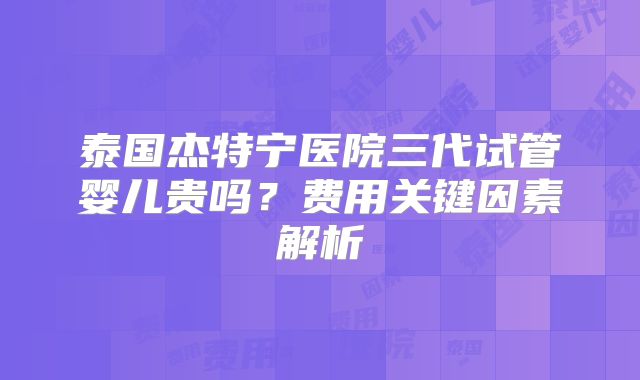 泰国杰特宁医院三代试管婴儿贵吗？费用关键因素解析