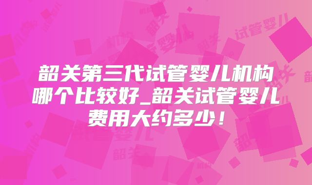 韶关第三代试管婴儿机构哪个比较好_韶关试管婴儿费用大约多少！