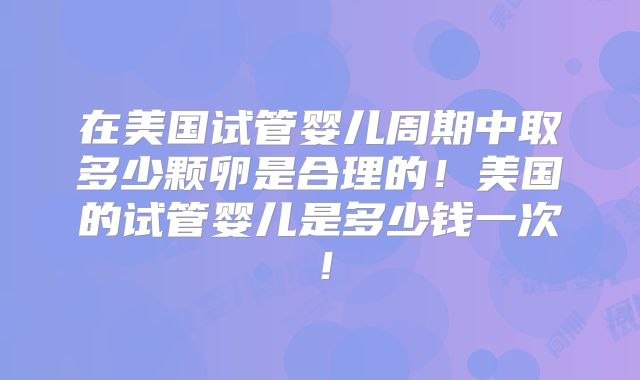 在美国试管婴儿周期中取多少颗卵是合理的！美国的试管婴儿是多少钱一次！
