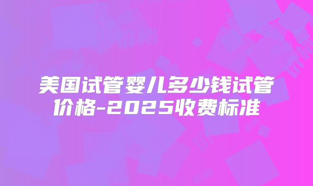 美国试管婴儿多少钱试管价格-2025收费标准