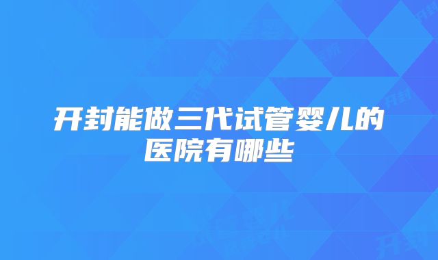 开封能做三代试管婴儿的医院有哪些