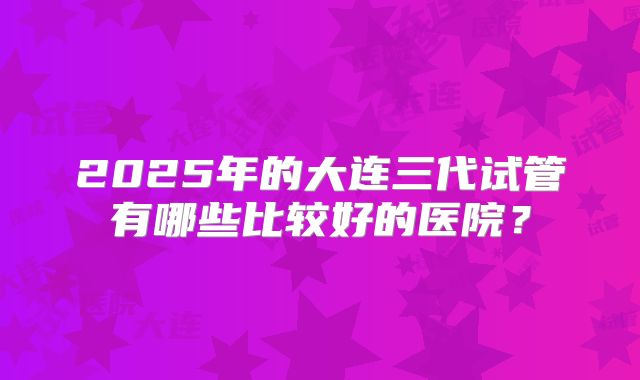 2025年的大连三代试管有哪些比较好的医院？