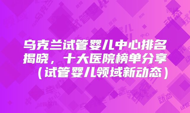 乌克兰试管婴儿中心排名揭晓，十大医院榜单分享（试管婴儿领域新动态）