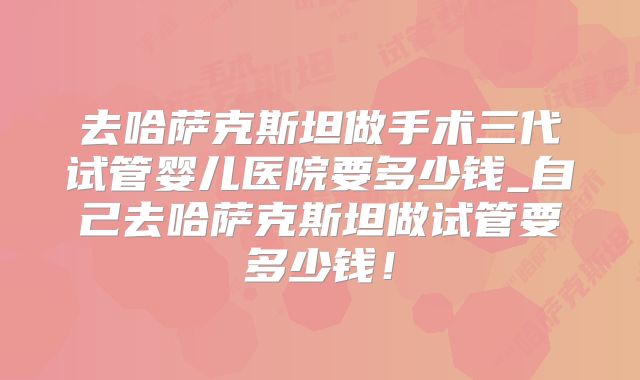 去哈萨克斯坦做手术三代试管婴儿医院要多少钱_自己去哈萨克斯坦做试管要多少钱！
