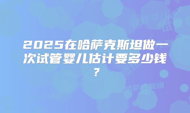 2025在哈萨克斯坦做一次试管婴儿估计要多少钱?