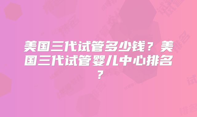 美国三代试管多少钱？美国三代试管婴儿中心排名？
