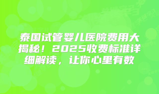 泰国试管婴儿医院费用大揭秘！2025收费标准详细解读，让你心里有数