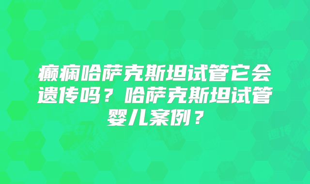 癫痫哈萨克斯坦试管它会遗传吗？哈萨克斯坦试管婴儿案例？