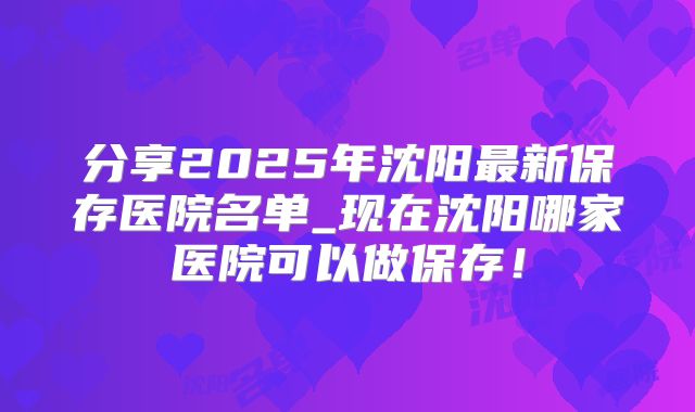 分享2025年沈阳最新保存医院名单_现在沈阳哪家医院可以做保存！