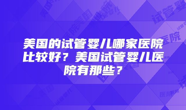 美国的试管婴儿哪家医院比较好?美国试管婴儿医院有那些?