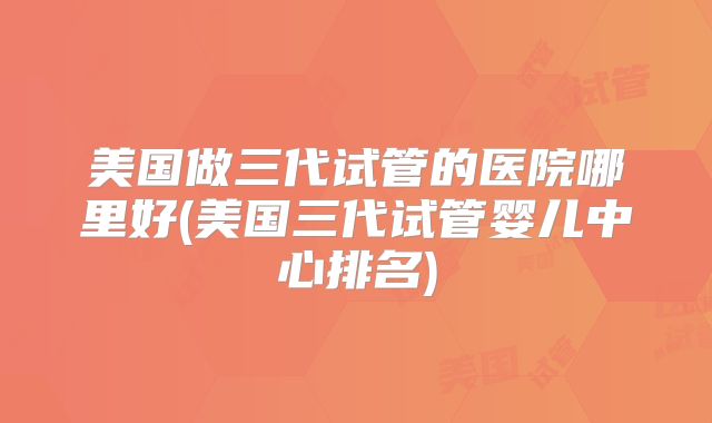 美国做三代试管的医院哪里好(美国三代试管婴儿中心排名)