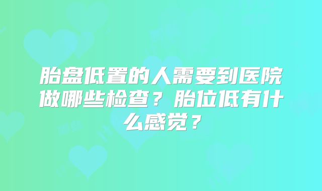胎盘低置的人需要到医院做哪些检查?胎位低有什么感觉?