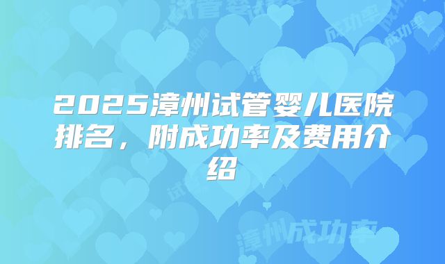 2025漳州试管婴儿医院排名,附成功率及费用介绍
