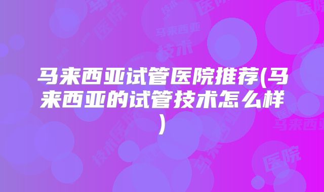 马来西亚试管医院推荐(马来西亚的试管技术怎么样)