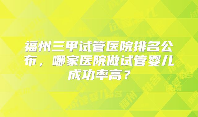 福州三甲试管医院排名公布，哪家医院做试管婴儿成功率高？
