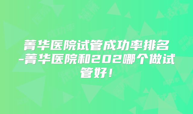 菁华医院试管成功率排名-菁华医院和202哪个做试管好！