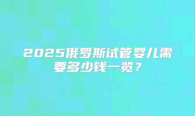 2025俄罗斯试管婴儿需要多少钱一览？