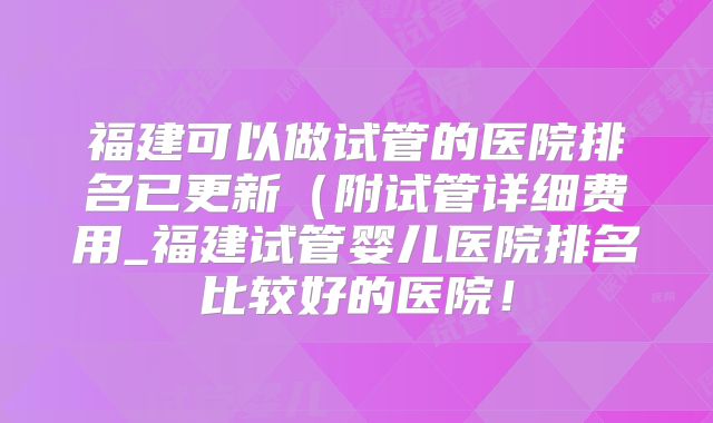 福建可以做试管的医院排名已更新（附试管详细费用_福建试管婴儿医院排名比较好的医院！