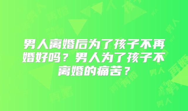 男人离婚后为了孩子不再婚好吗？男人为了孩子不离婚的痛苦？