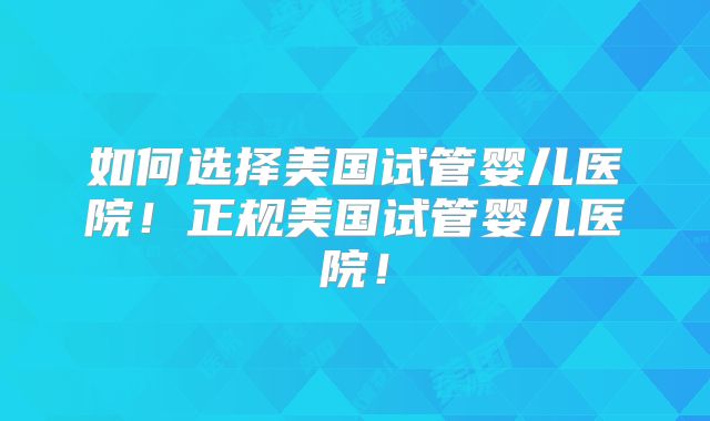 如何选择美国试管婴儿医院！正规美国试管婴儿医院！