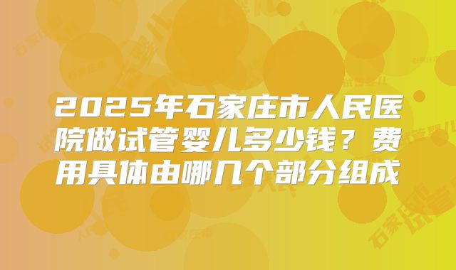 2025年石家庄市人民医院做试管婴儿多少钱？费用具体由哪几个部分组成