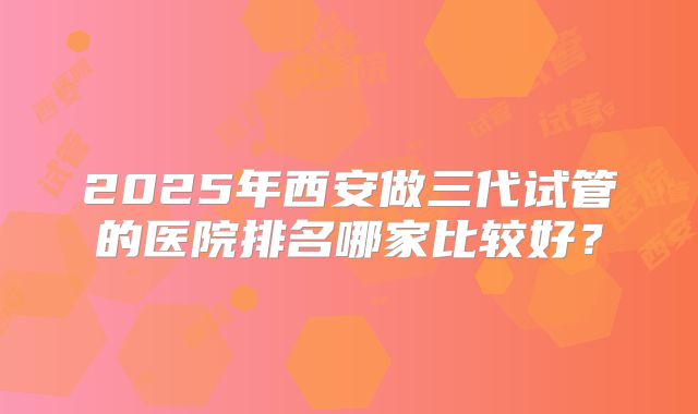 2025年西安做三代试管的医院排名哪家比较好？