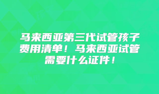 马来西亚第三代试管孩子费用清单！马来西亚试管需要什么证件！