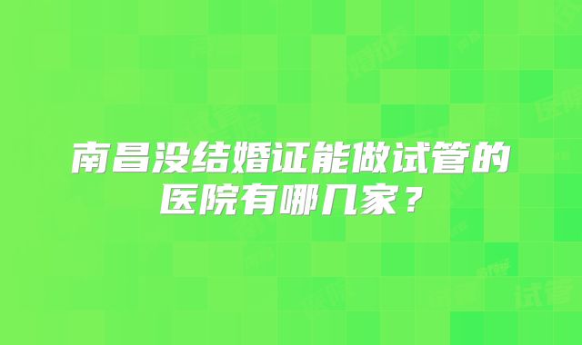 南昌没结婚证能做试管的医院有哪几家？